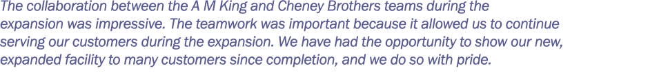 The collaboration between the A M King and Cheney Brothers teams during the expansion was impressive  The teamwork wa   