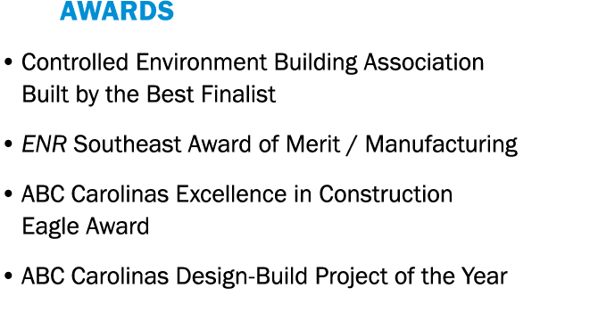    AWARDS   Controlled Environment Building Association Built by the Best Finalist   ENR Southeast Award of Merit   M   