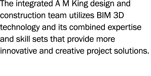 The integrated A M King design and construction team utilizes BIM 3D technology and its combined expertise and skill    