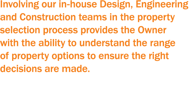Involving our in-house Design, Engineering and Construction teams in the property selection process provides the Owne   