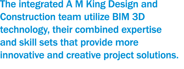 The integrated A M King Design and Construction team utilize BIM 3D technology, their combined expertise and skill se   
