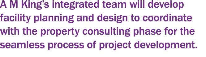 A M King s integrated team will develop facility planning and design to coordinate with the property consulting phase   