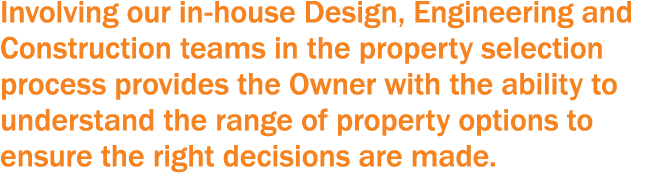 Involving our in-house Design, Engineering and Construction teams in the property selection process provides the Owne   