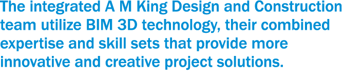 The integrated A M King Design and Construction team utilize BIM 3D technology, their combined expertise and skill se   
